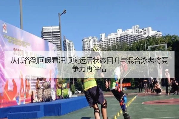 从低谷到回暖看汪顺奥运后状态回升与混合泳老将竞争力再评估